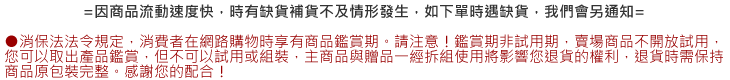 ●消保法法令規定，消費者在網路購物時，享有商品鑑賞期，請注意～鑑賞期非試用期。賣場商品不開放試用，您可以取出產品鑑賞，但不可以試用或組裝！主商品與贈品一經拆封，將影響您退貨的權利，退貨時，需保持商品完整包裝。感謝您的配合。